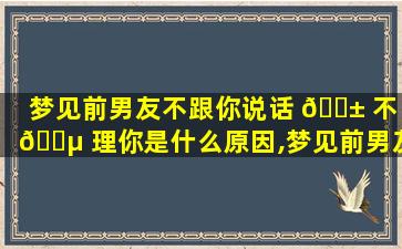 梦见前男友不跟你说话 🐱 不 🐵 理你是什么原因,梦见前男友不跟你说话 不理你是什么原因
